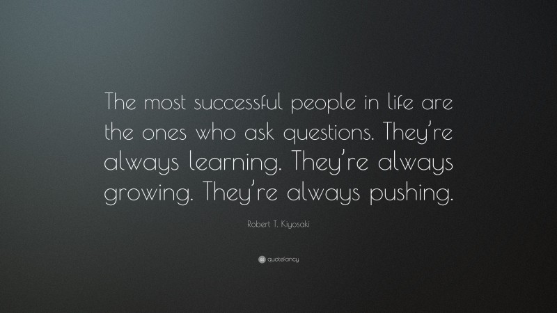 Robert T. Kiyosaki Quote: “The most successful people in life are the ones who ask questions. They’re always learning. They’re always growing. They’re always pushing.”