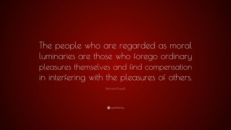 Bertrand Russell Quote: “The people who are regarded as moral luminaries are those who forego ordinary pleasures themselves and find compensation in interfering with the pleasures of others.”