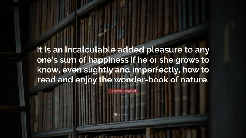 Theodore Roosevelt Quote: “It is an incalculable added pleasure to any one’s sum of happiness if he or she grows to know, even slightly and imperfectly, how to read and enjoy the wonder-book of nature.”