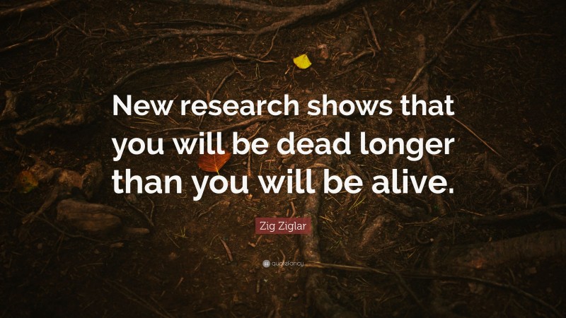 Zig Ziglar Quote: “New research shows that you will be dead longer than you will be alive.”