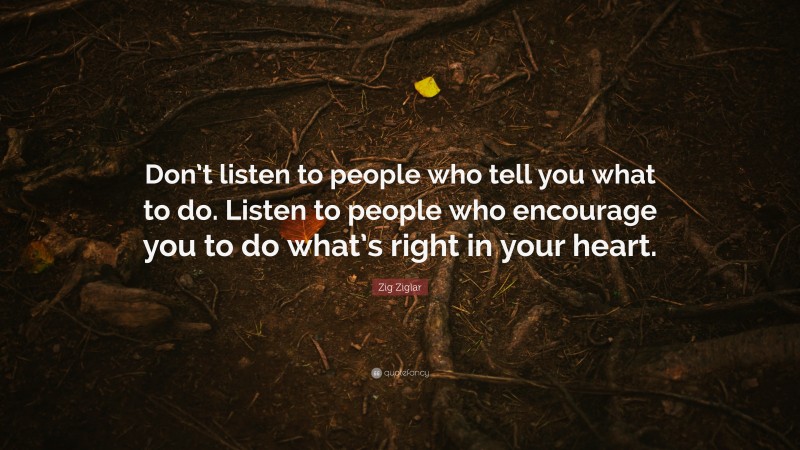 Zig Ziglar Quote: “Don’t listen to people who tell you what to do. Listen to people who encourage you to do what’s right in your heart.”