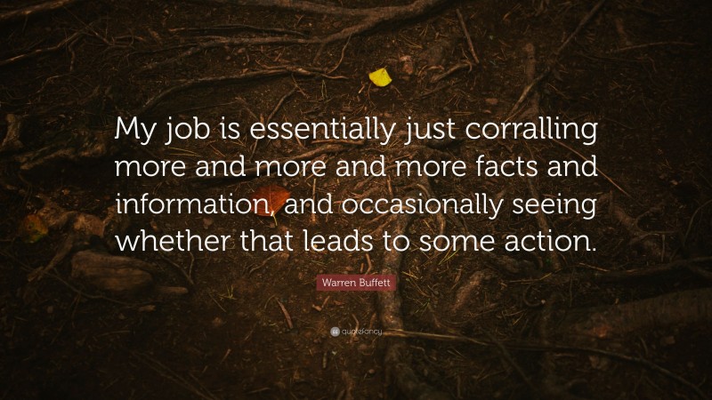 Warren Buffett Quote: “My job is essentially just corralling more and more and more facts and information, and occasionally seeing whether that leads to some action.”