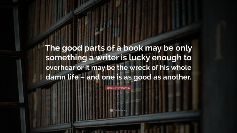 Ernest Hemingway Quote: “The good parts of a book may be only something a writer is lucky enough to overhear or it may be the wreck of his whole damn life – and one is as good as another.”