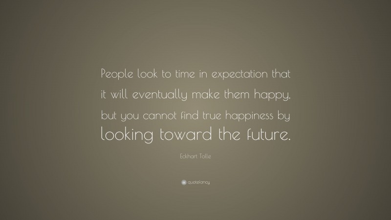 Eckhart Tolle Quote: “People look to time in expectation that it will eventually make them happy, but you cannot find true happiness by looking toward the future.”