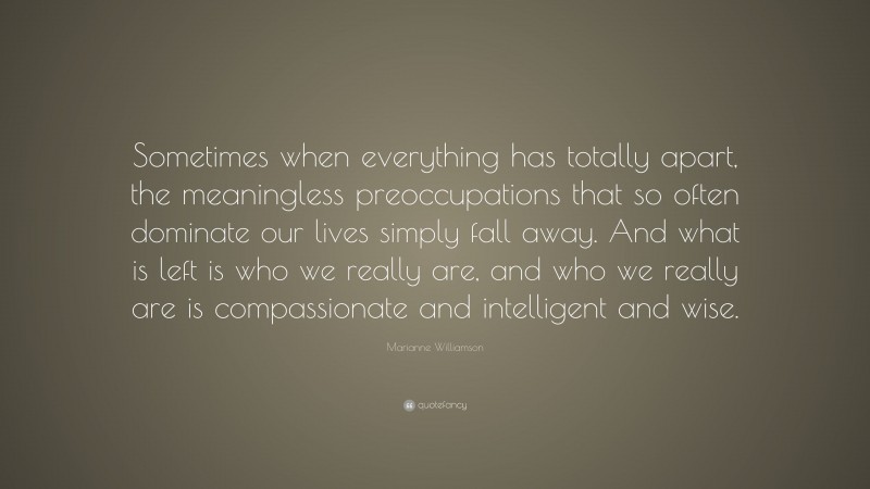 Marianne Williamson Quote: “Sometimes when everything has totally apart, the meaningless preoccupations that so often dominate our lives simply fall away. And what is left is who we really are, and who we really are is compassionate and intelligent and wise.”