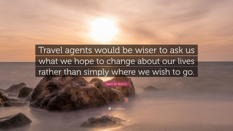 Alain de Botton Quote: “Travel agents would be wiser to ask us what we hope to change about our lives rather than simply where we wish to go.”