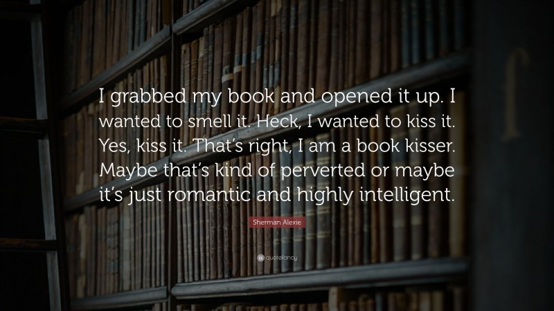 Sherman Alexie Quote: “I grabbed my book and opened it up. I wanted to smell it. Heck, I wanted to kiss it. Yes, kiss it. That’s right, I am a book kisser. Maybe that’s kind of perverted or maybe it’s just romantic and highly intelligent.”