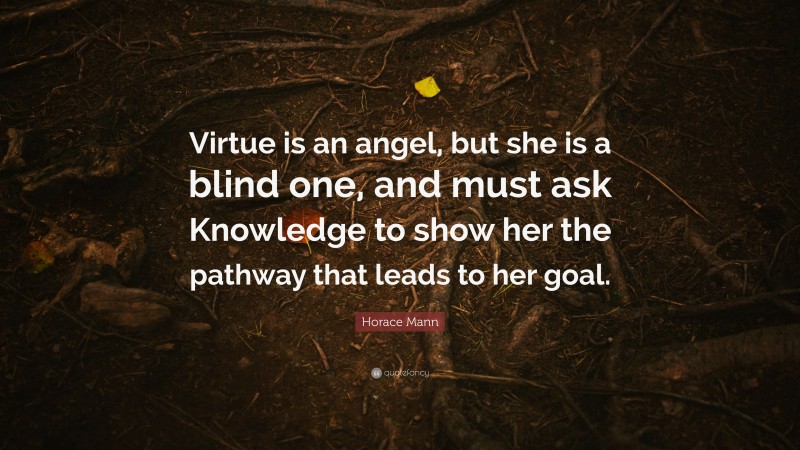 Horace Mann Quote: “Virtue is an angel, but she is a blind one, and must ask Knowledge to show her the pathway that leads to her goal.”