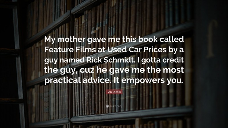 Vin Diesel Quote: “My mother gave me this book called Feature Films at Used Car Prices by a guy named Rick Schmidt. I gotta credit the guy, cuz he gave me the most practical advice. It empowers you.”