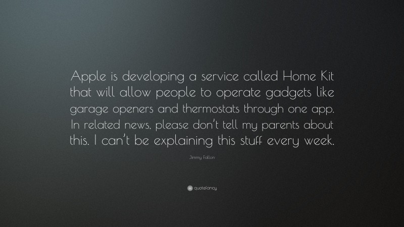 Jimmy Fallon Quote: “Apple is developing a service called Home Kit that will allow people to operate gadgets like garage openers and thermostats through one app. In related news, please don’t tell my parents about this. I can’t be explaining this stuff every week.”