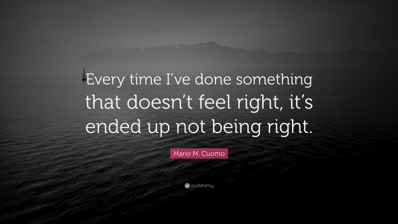Mario M. Cuomo Quote: “Every time I’ve done something that doesn’t feel right, it’s ended up not being right.”