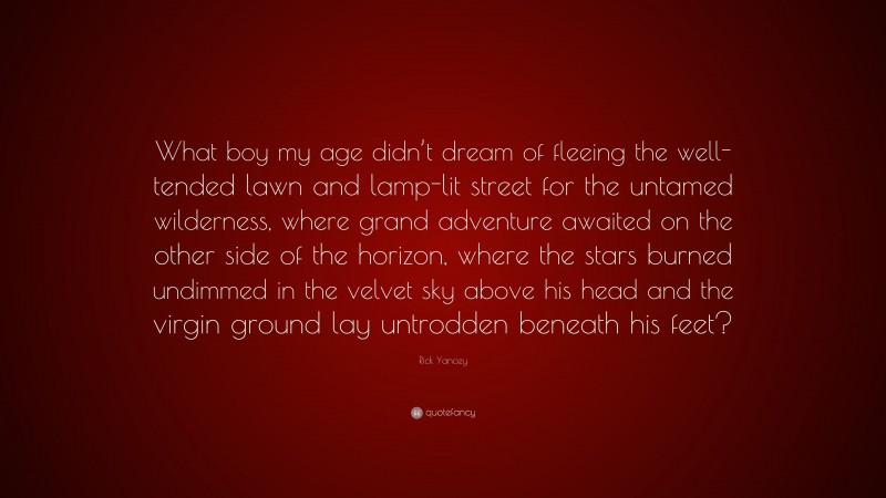 Rick Yancey Quote: “What boy my age didn’t dream of fleeing the well-tended lawn and lamp-lit street for the untamed wilderness, where grand adventure awaited on the other side of the horizon, where the stars burned undimmed in the velvet sky above his head and the virgin ground lay untrodden beneath his feet?”