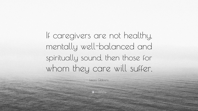 Leeza Gibbons Quote: “If caregivers are not healthy, mentally well-balanced and spiritually sound, then those for whom they care will suffer.”