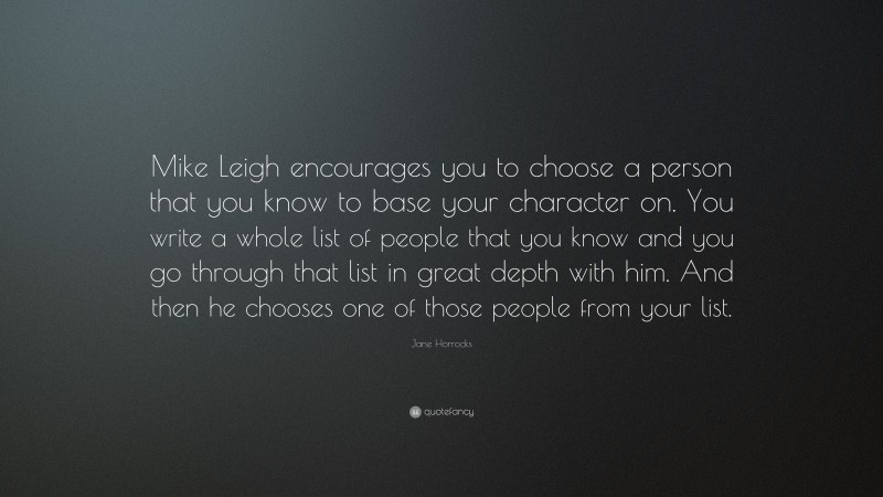 Jane Horrocks Quote: “Mike Leigh encourages you to choose a person that you know to base your character on. You write a whole list of people that you know and you go through that list in great depth with him. And then he chooses one of those people from your list.”