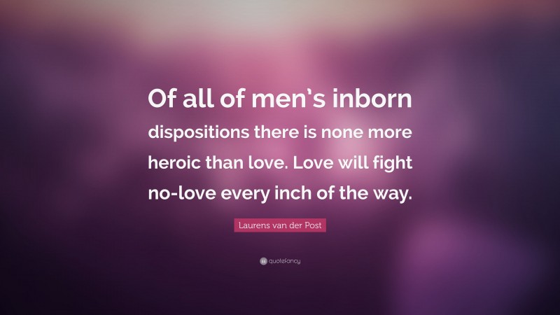 Laurens van der Post Quote: “Of all of men’s inborn dispositions there is none more heroic than love. Love will fight no-love every inch of the way.”
