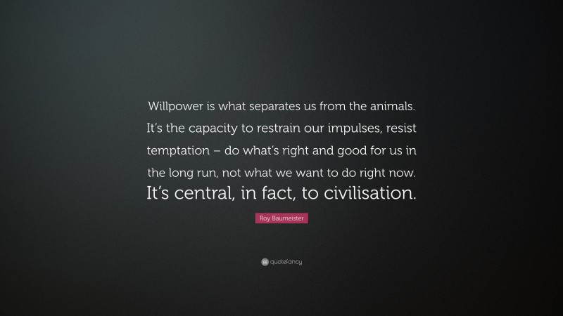 Roy Baumeister Quote: “Willpower is what separates us from the animals. It’s the capacity to restrain our impulses, resist temptation – do what’s right and good for us in the long run, not what we want to do right now. It’s central, in fact, to civilisation.”