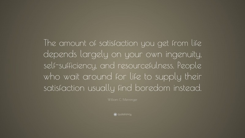 William C. Menninger Quote: “The amount of satisfaction you get from life depends largely on your own ingenuity, self-sufficiency, and resourcefulness. People who wait around for life to supply their satisfaction usually find boredom instead.”