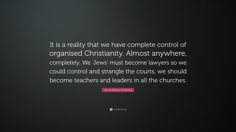 Harold Wallace Rosenthal Quote: “It is a reality that we have complete control of organised Christianity. Almost anywhere, completely. We ‘Jews’ must become lawyers so we could control and strangle the courts, we should become teachers and leaders in all the churches.”