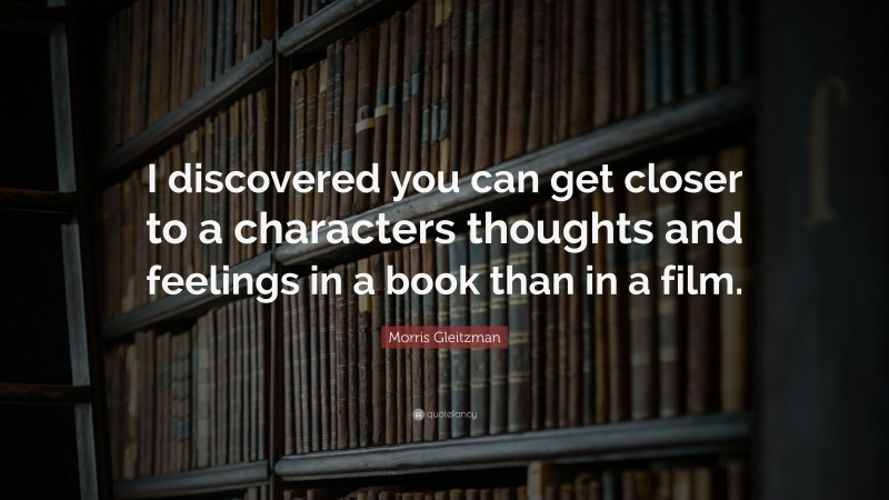 Morris Gleitzman Quote: “I discovered you can get closer to a characters thoughts and feelings in a book than in a film.”