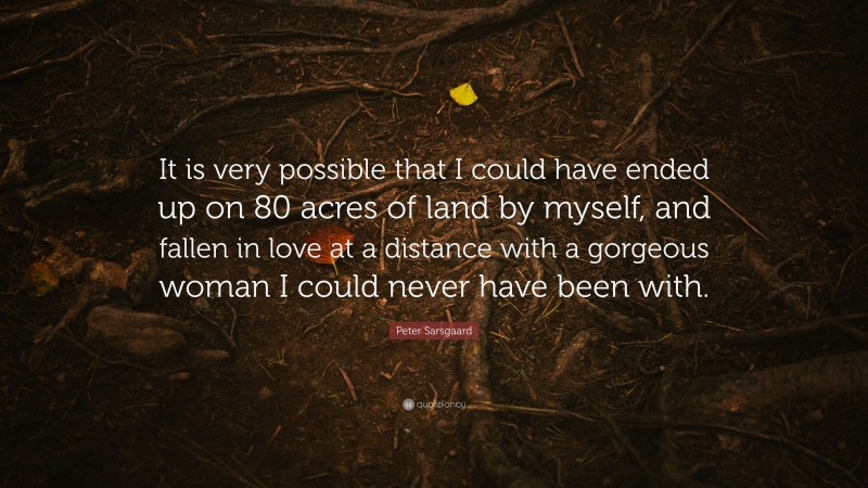 Peter Sarsgaard Quote: “It is very possible that I could have ended up on 80 acres of land by myself, and fallen in love at a distance with a gorgeous woman I could never have been with.”