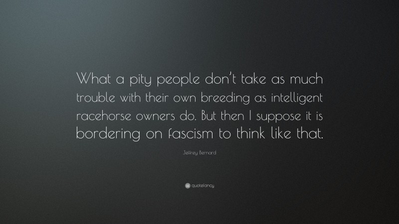 Jeffrey Bernard Quote: “What a pity people don’t take as much trouble with their own breeding as intelligent racehorse owners do. But then I suppose it is bordering on fascism to think like that.”
