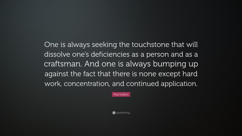 Paul Gallico Quote: “One is always seeking the touchstone that will dissolve one’s deficiencies as a person and as a craftsman. And one is always bumping up against the fact that there is none except hard work, concentration, and continued application.”