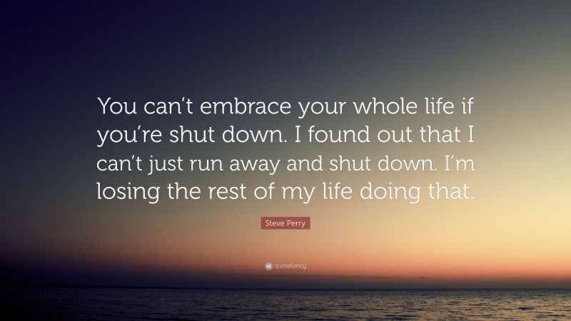 Steve Perry Quote: “You can’t embrace your whole life if you’re shut down. I found out that I can’t just run away and shut down. I’m losing the rest of my life doing that.”