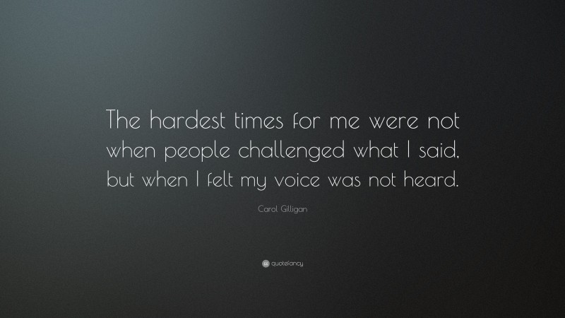 Carol Gilligan Quote: “The hardest times for me were not when people challenged what I said, but when I felt my voice was not heard.”