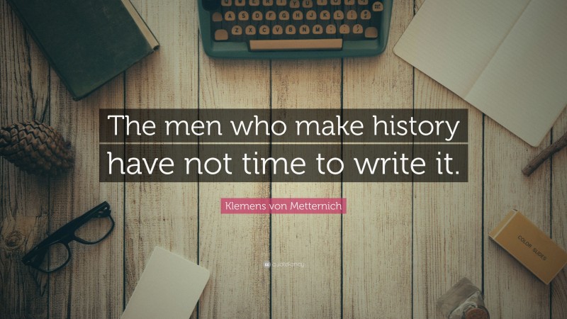 Klemens von Metternich Quote: “The men who make history have not time to write it.”