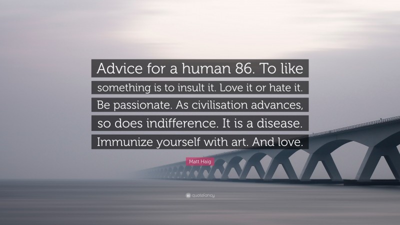 Matt Haig Quote: “Advice for a human 86. To like something is to insult it. Love it or hate it. Be passionate. As civilisation advances, so does indifference. It is a disease. Immunize yourself with art. And love.”
