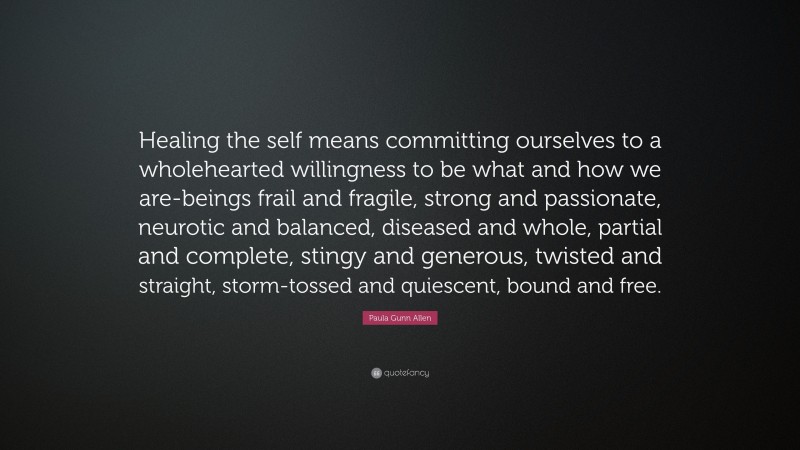 Paula Gunn Allen Quote: “Healing the self means committing ourselves to a wholehearted willingness to be what and how we are-beings frail and fragile, strong and passionate, neurotic and balanced, diseased and whole, partial and complete, stingy and generous, twisted and straight, storm-tossed and quiescent, bound and free.”