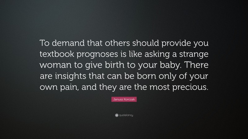 Janusz Korczak Quote: “To demand that others should provide you textbook prognoses is like asking a strange woman to give birth to your baby. There are insights that can be born only of your own pain, and they are the most precious.”