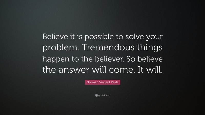Norman Vincent Peale Quote: “Believe it is possible to solve your problem. Tremendous things happen to the believer. So believe the answer will come. It will.”
