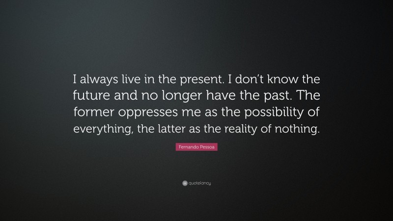Fernando Pessoa Quote: “I always live in the present. I don’t know the future and no longer have the past. The former oppresses me as the possibility of everything, the latter as the reality of nothing.”