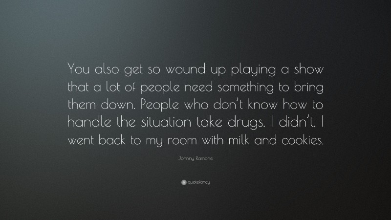 Johnny Ramone Quote: “You also get so wound up playing a show that a lot of people need something to bring them down. People who don’t know how to handle the situation take drugs. I didn’t. I went back to my room with milk and cookies.”