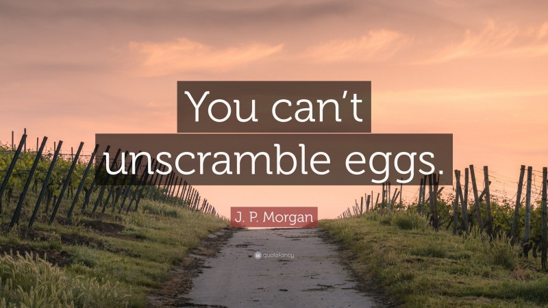 J. P. Morgan Quote: “You can’t unscramble eggs.”