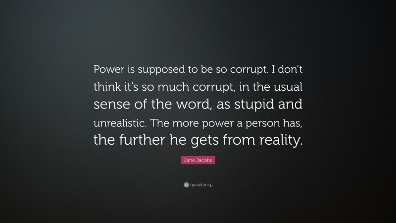Jane Jacobs Quote: “Power is supposed to be so corrupt. I don’t think it’s so much corrupt, in the usual sense of the word, as stupid and unrealistic. The more power a person has, the further he gets from reality.”