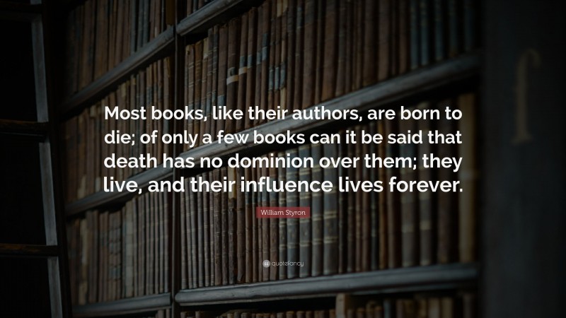 William Styron Quote: “Most books, like their authors, are born to die; of only a few books can it be said that death has no dominion over them; they live, and their influence lives forever.”