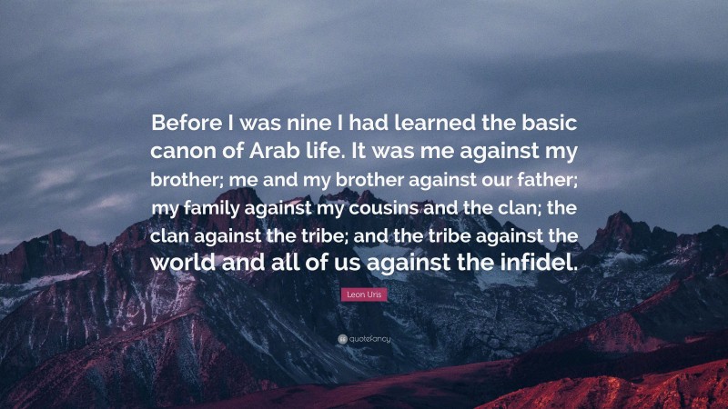 Leon Uris Quote: “Before I was nine I had learned the basic canon of Arab life. It was me against my brother; me and my brother against our father; my family against my cousins and the clan; the clan against the tribe; and the tribe against the world and all of us against the infidel.”