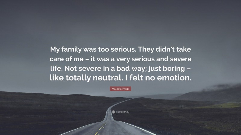 Miuccia Prada Quote: “My family was too serious. They didn’t take care of me – it was a very serious and severe life. Not severe in a bad way; just boring – like totally neutral. I felt no emotion.”