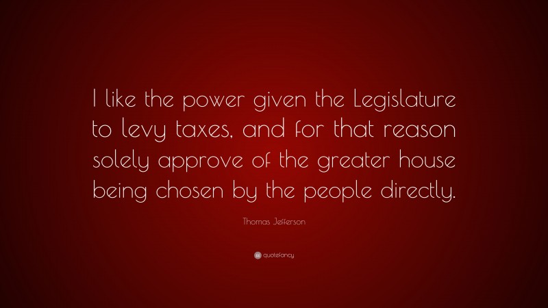 Thomas Jefferson Quote: “I like the power given the Legislature to levy taxes, and for that reason solely approve of the greater house being chosen by the people directly.”