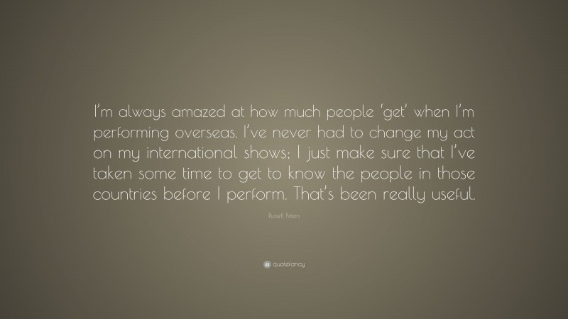 Russell Peters Quote: “I’m always amazed at how much people ‘get’ when I’m performing overseas. I’ve never had to change my act on my international shows; I just make sure that I’ve taken some time to get to know the people in those countries before I perform. That’s been really useful.”