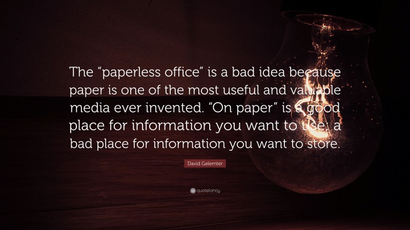David Gelernter Quote: “The “paperless office” is a bad idea because paper is one of the most useful and valuable media ever invented. “On paper” is a good place for information you want to use; a bad place for information you want to store.”
