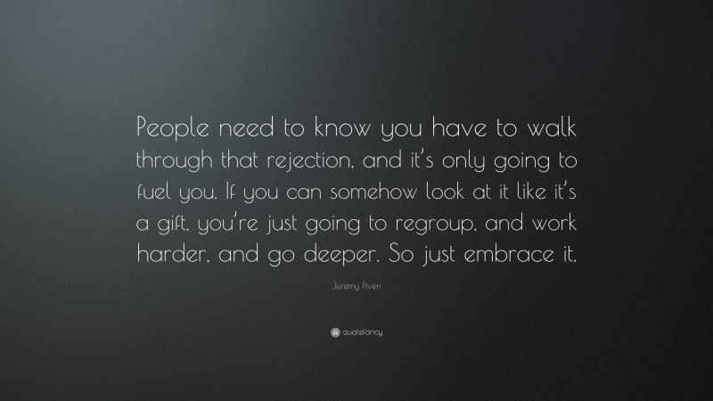 Jeremy Piven Quote: “People need to know you have to walk through that rejection, and it’s only going to fuel you. If you can somehow look at it like it’s a gift, you’re just going to regroup, and work harder, and go deeper. So just embrace it.”