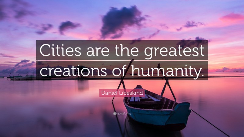 Daniel Libeskind Quote: “Cities are the greatest creations of humanity.”