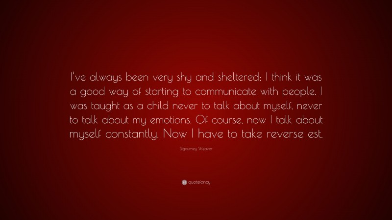 Sigourney Weaver Quote: “I’ve always been very shy and sheltered; I think it was a good way of starting to communicate with people. I was taught as a child never to talk about myself, never to talk about my emotions. Of course, now I talk about myself constantly. Now I have to take reverse est.”