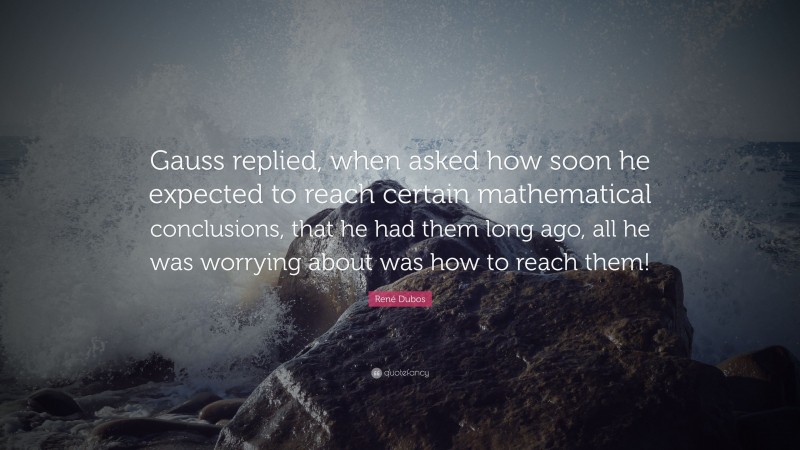 René Dubos Quote: “Gauss replied, when asked how soon he expected to reach certain mathematical conclusions, that he had them long ago, all he was worrying about was how to reach them!”