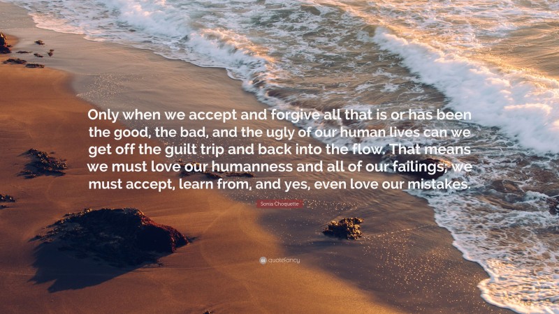 Sonia Choquette Quote: “Only when we accept and forgive all that is or has been the good, the bad, and the ugly of our human lives can we get off the guilt trip and back into the flow. That means we must love our humanness and all of our failings; we must accept, learn from, and yes, even love our mistakes.”