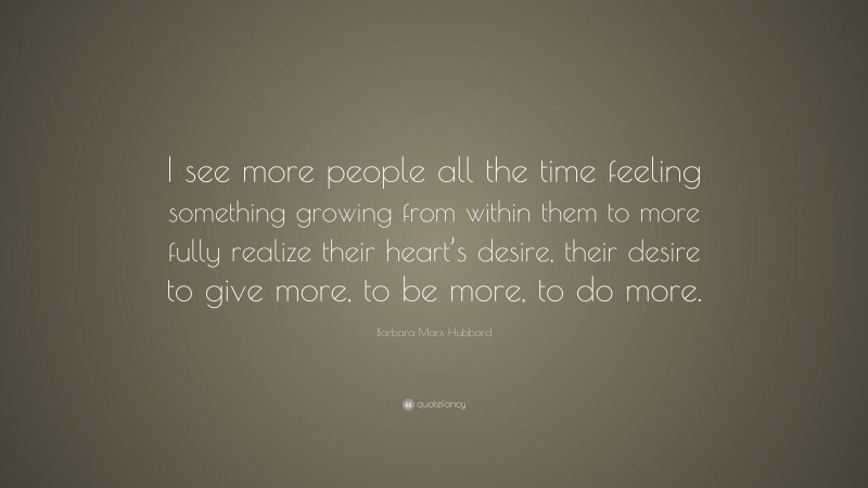 Barbara Marx Hubbard Quote: “I see more people all the time feeling something growing from within them to more fully realize their heart’s desire, their desire to give more, to be more, to do more.”