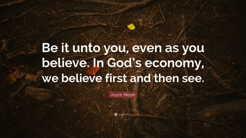 Joyce Meyer Quote: “Be it unto you, even as you believe. In God’s economy, we believe first and then see.”